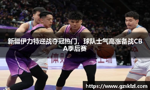 新疆伊力特迎战夺冠热门，球队士气高涨备战CBA季后赛