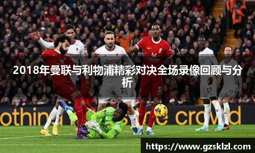 2018年曼联与利物浦精彩对决全场录像回顾与分析