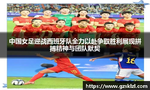 中国女足迎战西班牙队全力以赴争取胜利展现拼搏精神与团队默契